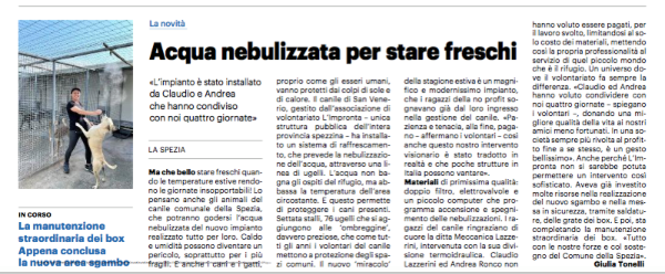  La novità dei nebulizzatori al  Canile Municipale della Spezia in  questo articolo uscito sul quotidiano La Nazione e scritto dalla giornalista Giulia Tonelli.
 

Per agevolarne la lettura  riportiamo qui sotto il contenuto dell’articolo in maniera integrale:
 
Ma che bello stare freschi quando le temperature estive rendono le giornate insopportabili! Lo pensano anche gli animali del canile comunale della Spezia, che potranno godersi l'acqua nebulizzata del nuovo impianto realizzato tutto per loro. Caldo e umidità possono diventare un pericolo, soprattutto per i più fragili: £ anche i cani e i gatti, proprio come gli esseri umani, vanno protetti dai colpi di sole e di calore. Il canile a San Venerio. gestito dall’associazione di volontariato L'impronta - unica struttura pubblica dell’intera provincia spezzina - ha installato un sistema di raffrescamento. che prevede la nebulizzazione dell'acqua, attraverso una linea di ugelli.
L’acqua non bagna gli ospiti del rifugio, ma abbassa la temperatura dell'area circostante. E questo permette di proteggere i cani presenti. Settanta stalli. 76 ugelli che si aggiungono alle 'ombreggine’, davvero preziose, che, come tutti gli anni, i volontari del canile mettono a protezione degli spazi comuni. Il nuovo miracolo della stagione estiva è un magnifico e modernissimo impianto, che i ragazzi della no profit sognavano già dal loro ingresso nella gestione del canile. «Pazienza e tenacia, alla fine, pagano - affermano i volontari - così anche questo nostro intervento visionario è stato tradotto in realtà e che poche strutture in Italia possono vantare». Materiali di primissima qualità: doppio filtro, elettrovalvole e un piccolo computer che programma accensione e spegnimento delle nebulizzazioni. I ragazzi del canile ringraziano di cuore la ditta Meccanica Lazzerini. intervenuta con la sua divisione termoidraulica. Claudio Lazzerini e Andrea Ronco non hanno voluto essere pagati, per il lavoro svolto, limitandosi al solo costo dei materiali, mettendo cosi la propria professionalità al servizio di quel piccolo mondo che è il rifugio. Un universo dove il volontariato fa sempre la differenza. «Claudio ed Andrea hanno voluto condividere con noi quattro giornate - spiegano i volontari -. donando una migliore qualità della vita ai nostri amici meno fortunati. In una società sempre più rivolta al profitto fine a sé stesso, è un gesto bellissimo». Anche perché L'Impronta non si sarebbe potuta permettere un intervento così sofisticato. Aveva già investito molte risorse nella realizzazione del nuovo sgambo e nella messa in sicurezza, tramite saldature, delle grate dei box. E poi, sta completando la manutenzione straordinaria dei box. «Tutto con le nostre forze e col sostegno del Comune della Spezia».
